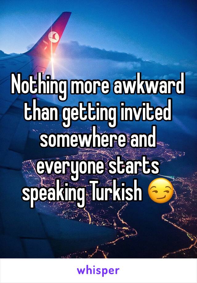 Nothing more awkward than getting invited somewhere and everyone starts speaking Turkish 😏