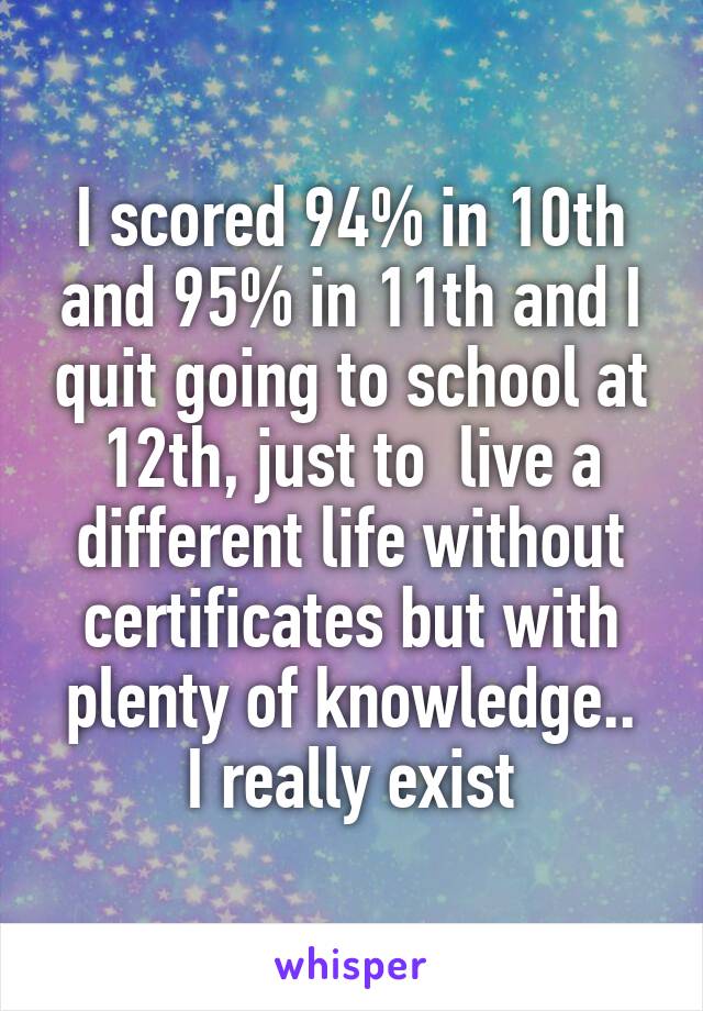 I scored 94% in 10th and 95% in 11th and I quit going to school at 12th, just to  live a different life without certificates but with plenty of knowledge..
I really exist