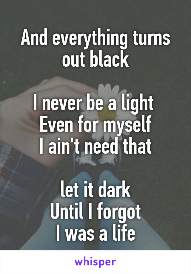 And everything turns out black

I never be a light 
Even for myself
I ain't need that
 
let it dark
Until I forgot
I was a life