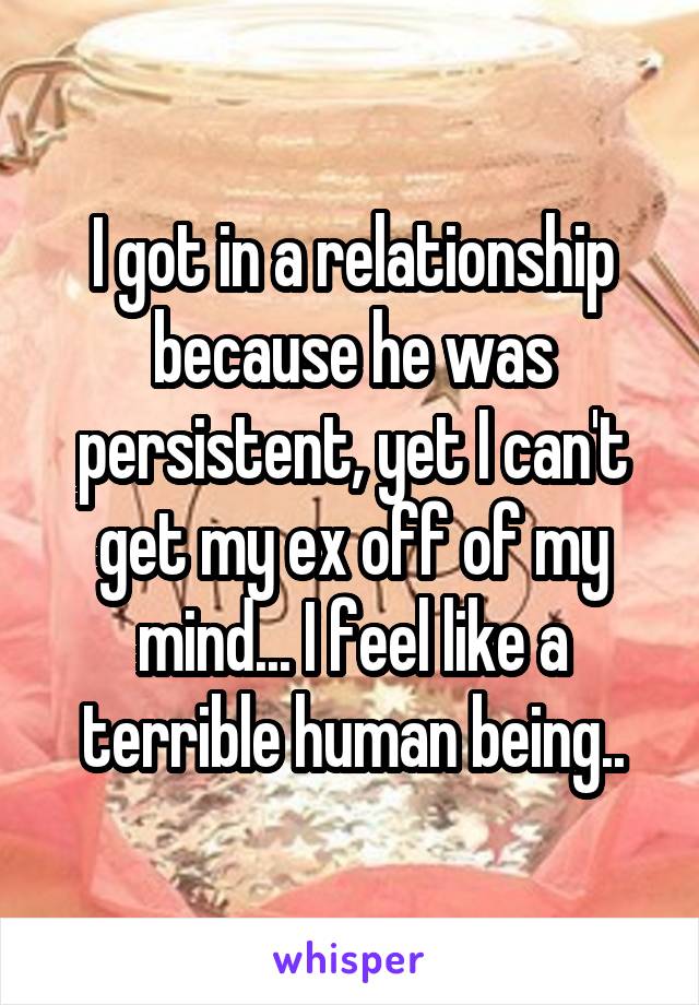 I got in a relationship because he was persistent, yet I can't get my ex off of my mind... I feel like a terrible human being..