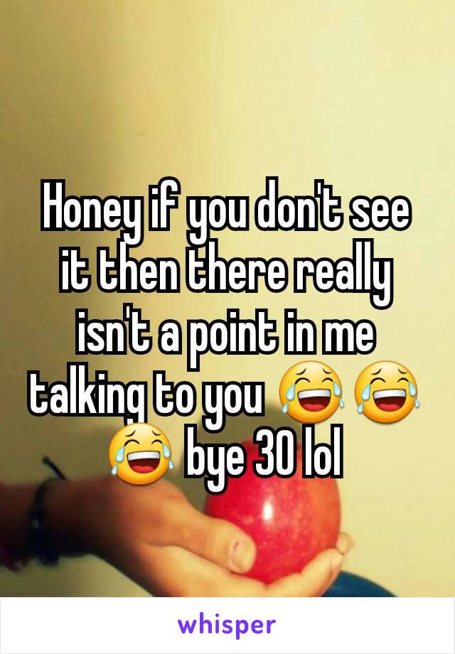 Honey if you don't see it then there really isn't a point in me talking to you 😂😂😂 bye 30 lol 