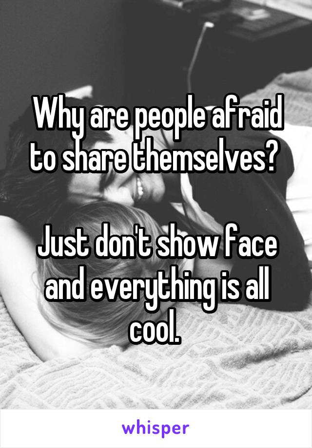 Why are people afraid to share themselves? 

Just don't show face and everything is all cool. 