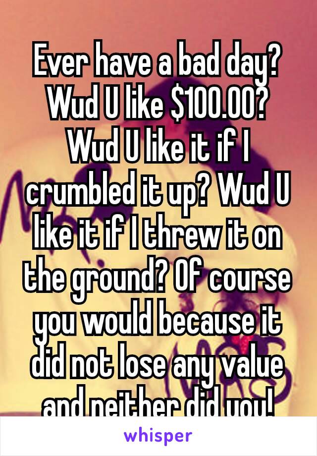 Ever have a bad day? Wud U like $100.00? Wud U like it if I crumbled it up? Wud U like it if I threw it on the ground? Of course you would because​ it did not lose any value and neither did you!