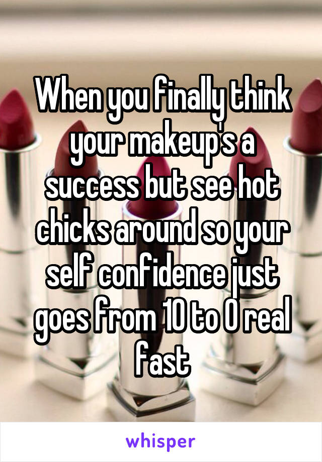 When you finally think your makeup's a success but see hot chicks around so your self confidence just goes from 10 to 0 real fast