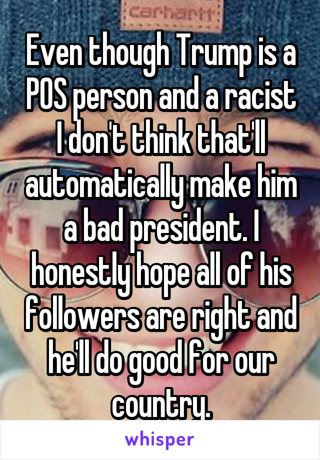 Even though Trump is a POS person and a racist I don't think that'll automatically make him a bad president. I honestly hope all of his followers are right and he'll do good for our country.