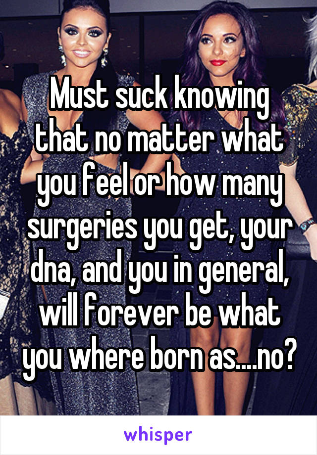 Must suck knowing that no matter what you feel or how many surgeries you get, your dna, and you in general, will forever be what you where born as....no?