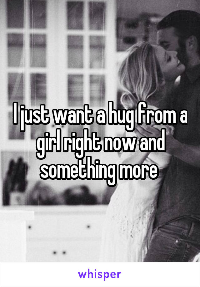 I just want a hug from a girl right now and something more 