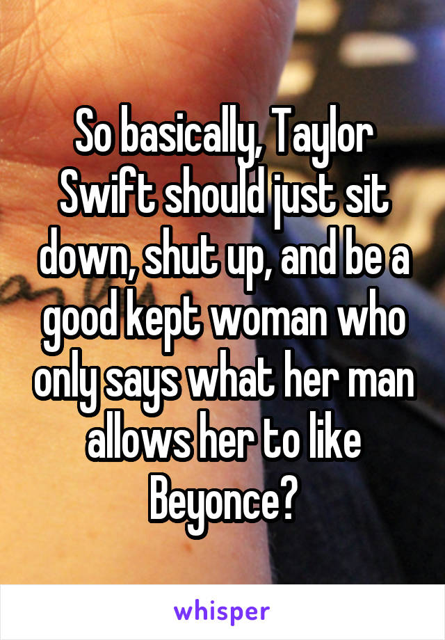 So basically, Taylor Swift should just sit down, shut up, and be a good kept woman who only says what her man allows her to like Beyonce?