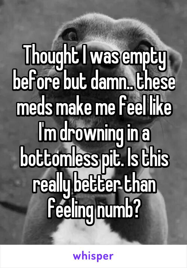 Thought I was empty before but damn.. these meds make me feel like I'm drowning in a bottomless pit. Is this really better than feeling numb?