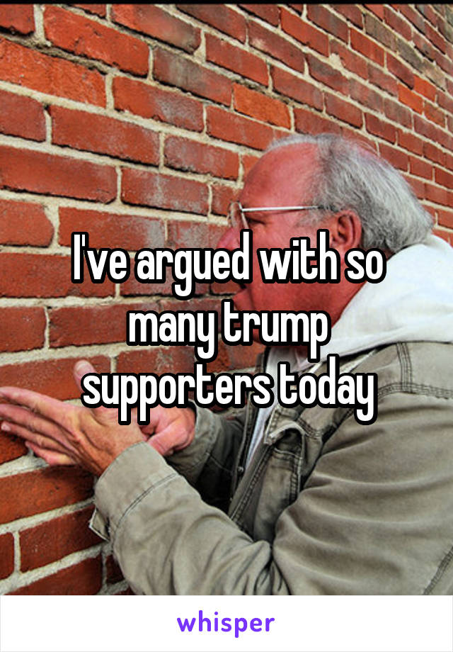 I've argued with so many trump supporters today