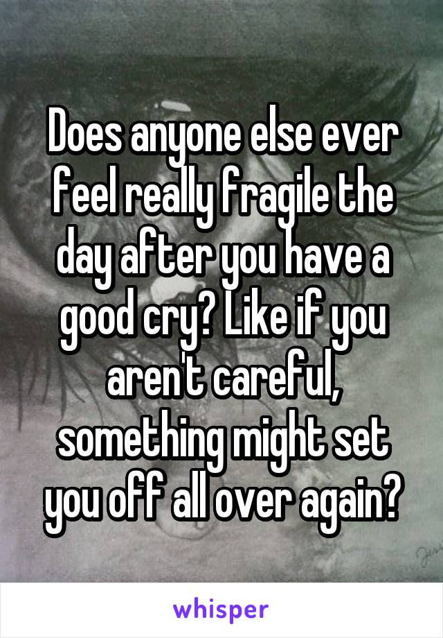 Does anyone else ever feel really fragile the day after you have a good cry? Like if you aren't careful, something might set you off all over again?