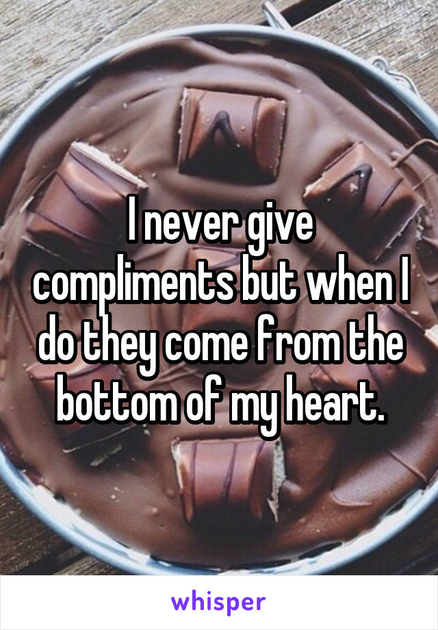 I never give compliments but when I do they come from the bottom of my heart.