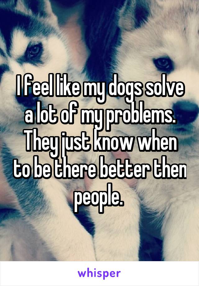 I feel like my dogs solve a lot of my problems. They just know when to be there better then people. 