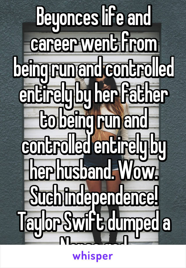 Beyonces life and career went from being run and controlled entirely by her father to being run and controlled entirely by her husband. Wow. Such independence!
Taylor Swift dumped a Norse god