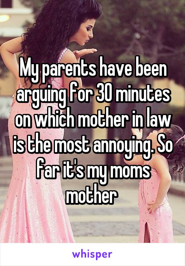 My parents have been arguing for 30 minutes on which mother in law is the most annoying. So far it's my moms mother 