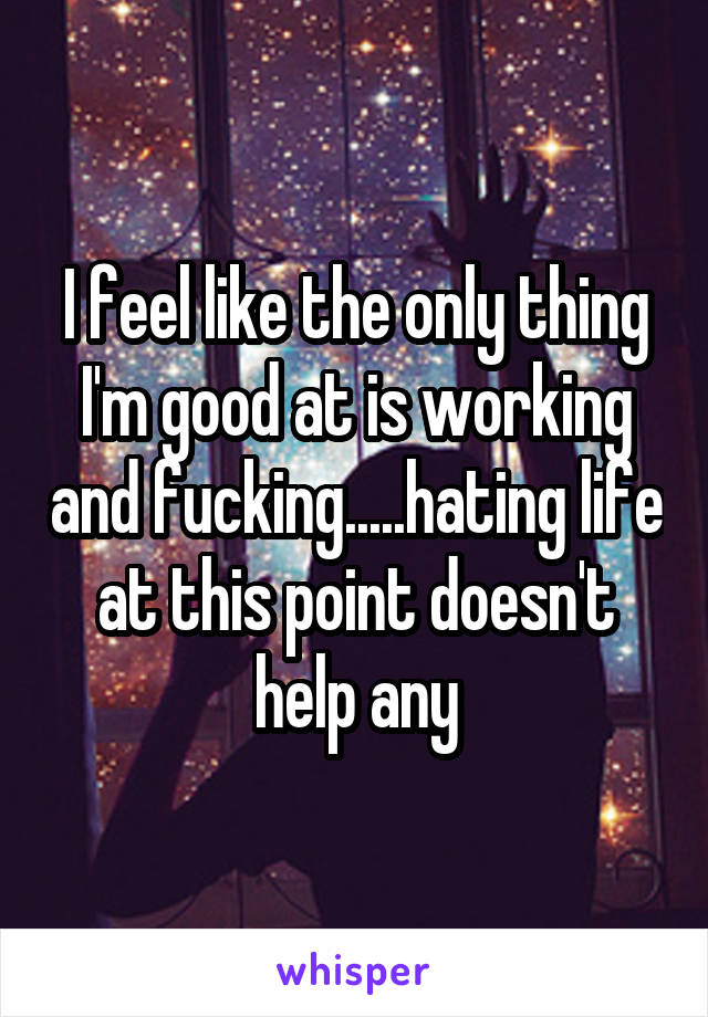 I feel like the only thing I'm good at is working and fucking.....hating life at this point doesn't help any