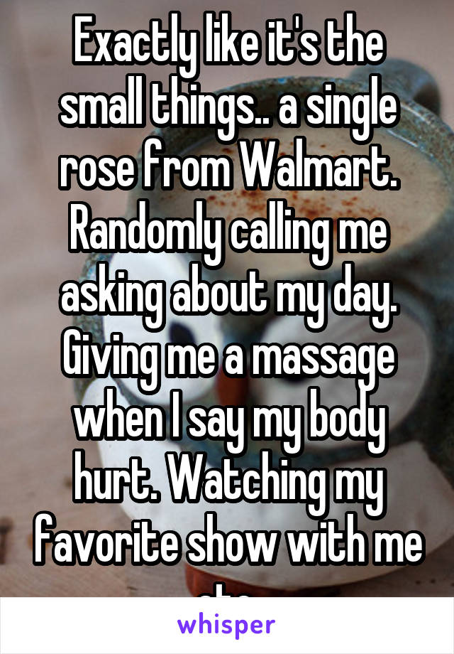 Exactly like it's the small things.. a single rose from Walmart. Randomly calling me asking about my day. Giving me a massage when I say my body hurt. Watching my favorite show with me etc 