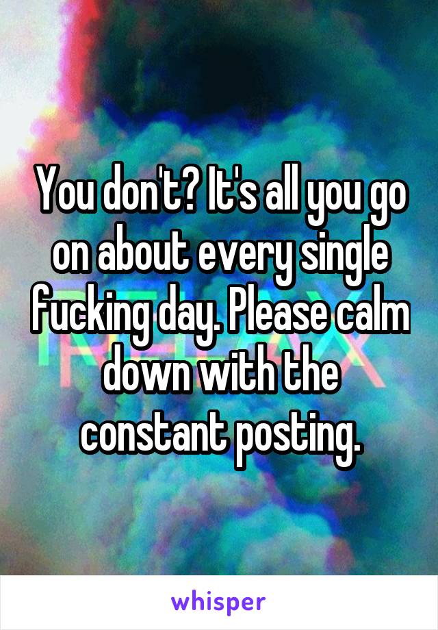 You don't? It's all you go on about every single fucking day. Please calm down with the constant posting.