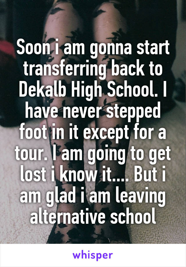 Soon i am gonna start transferring back to Dekalb High School. I have never stepped foot in it except for a tour. I am going to get lost i know it.... But i am glad i am leaving alternative school