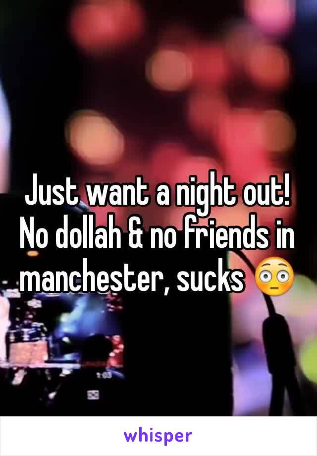 Just want a night out! No dollah & no friends in manchester, sucks 😳