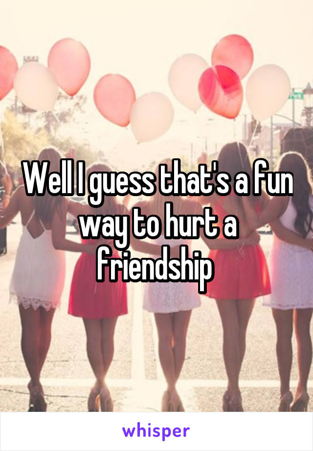 Well I guess that's a fun way to hurt a friendship 