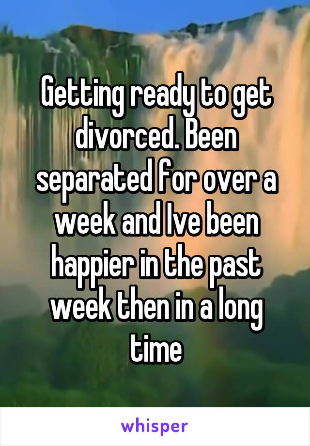 Getting ready to get divorced. Been separated for over a week and Ive been happier in the past week then in a long time