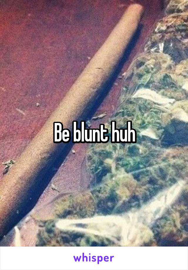 Be blunt huh