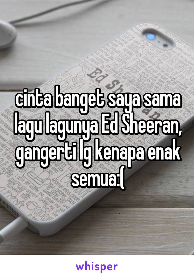 cinta banget saya sama lagu lagunya Ed Sheeran, gangerti lg kenapa enak semua:(