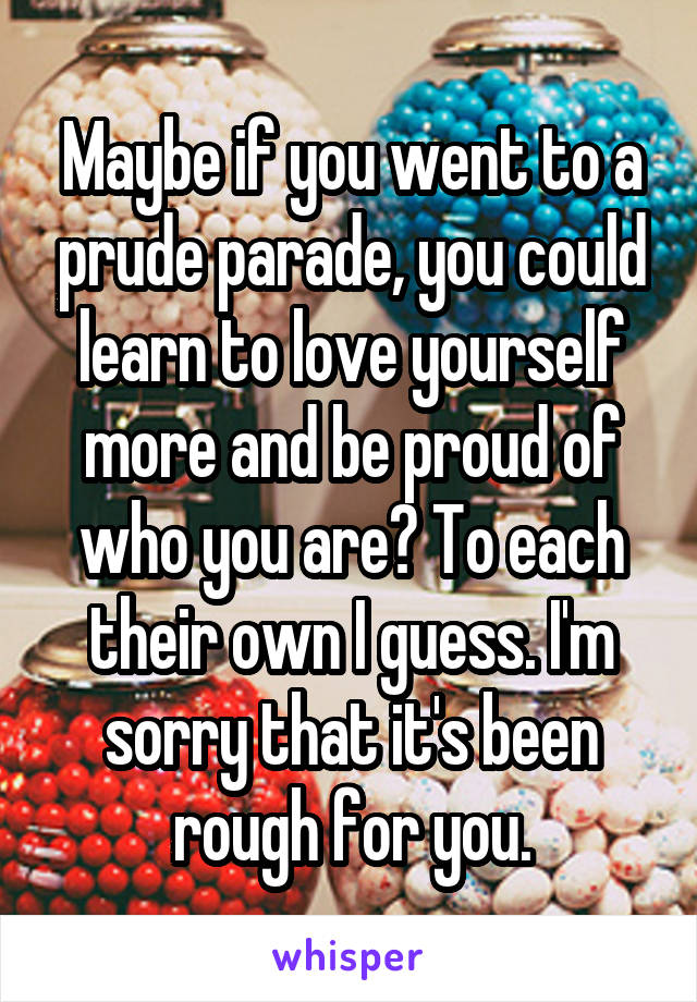 Maybe if you went to a prude parade, you could learn to love yourself more and be proud of who you are? To each their own I guess. I'm sorry that it's been rough for you.