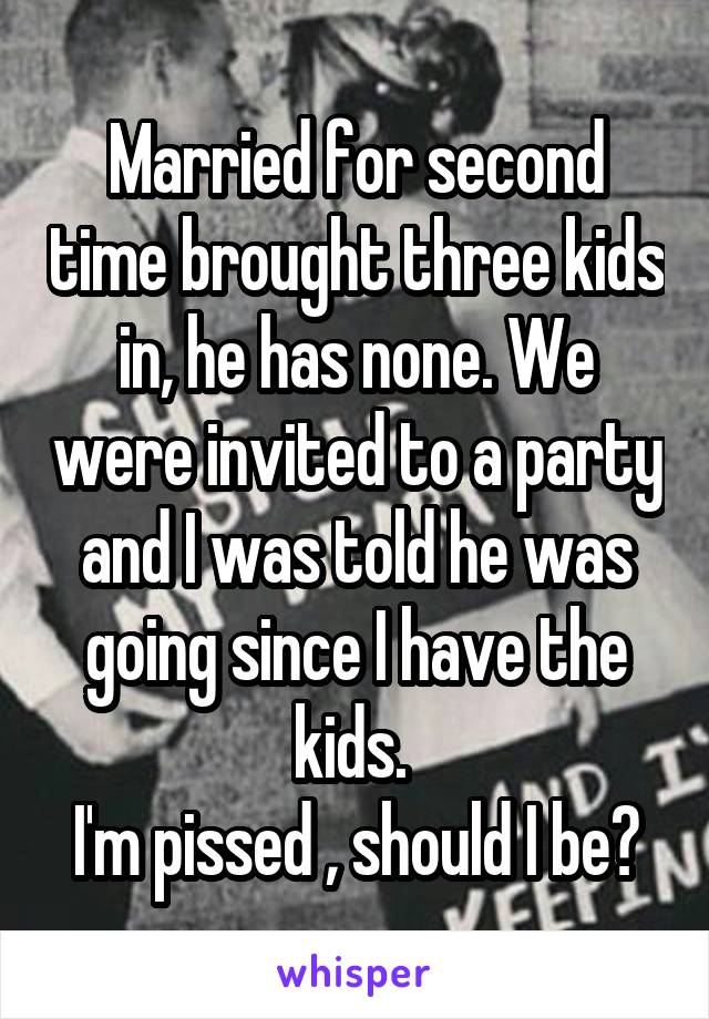 Married for second time brought three kids in, he has none. We were invited to a party and I was told he was going since I have the kids. 
I'm pissed , should I be?