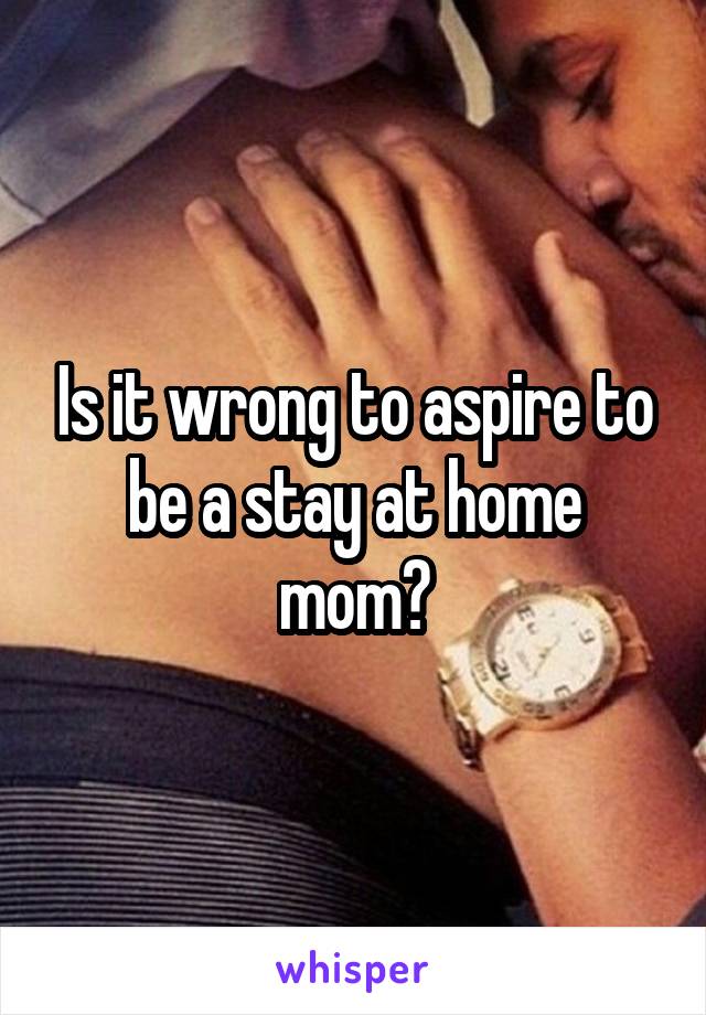 Is it wrong to aspire to be a stay at home mom?