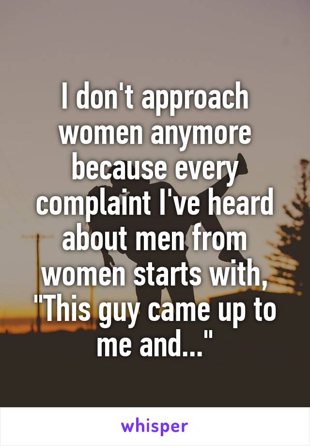 I don't approach women anymore because every complaint I've heard about men from women starts with, "This guy came up to me and..."