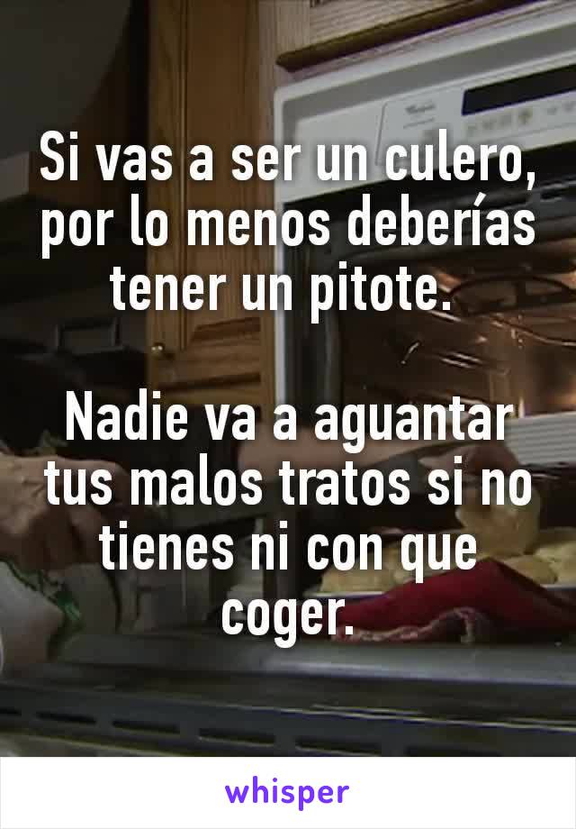 Si vas a ser un culero,  por lo menos deberías tener un pitote. 

Nadie va a aguantar tus malos tratos si no tienes ni con que coger.