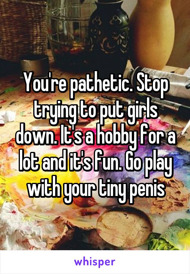 You're pathetic. Stop trying to put girls down. It's a hobby for a lot and it's fun. Go play with your tiny penis