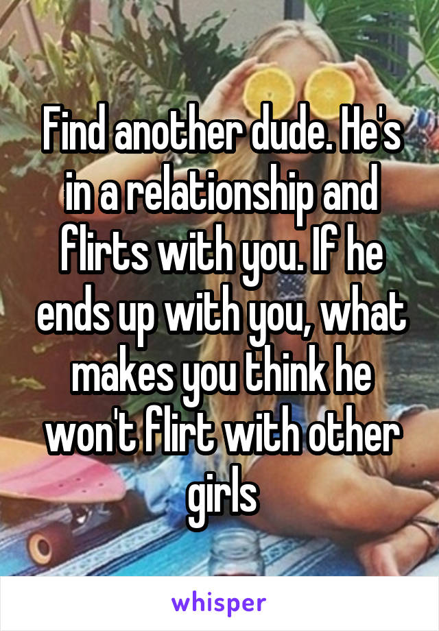 Find another dude. He's in a relationship and flirts with you. If he ends up with you, what makes you think he won't flirt with other girls