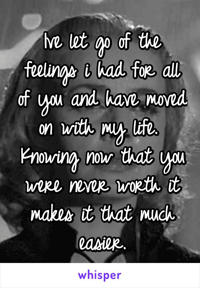 Ive let go of the feelings i had for all of you and have moved on with my life.  Knowing now that you were never worth it makes it that much easier.