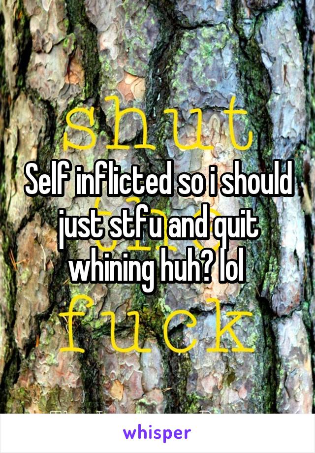 Self inflicted so i should just stfu and quit whining huh? lol 