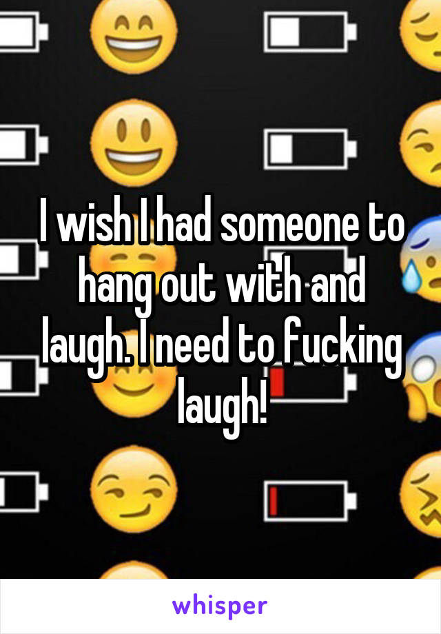 I wish I had someone to hang out with and laugh. I need to fucking laugh!