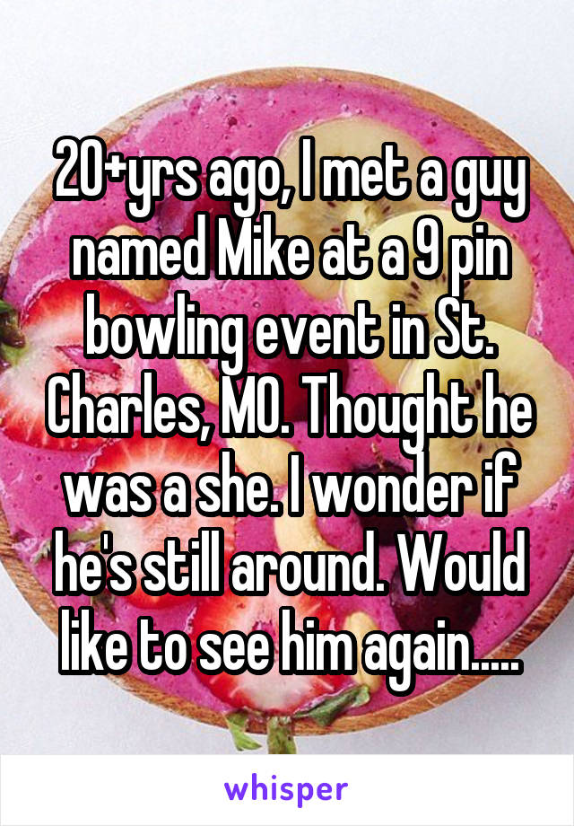 20+yrs ago, I met a guy named Mike at a 9 pin bowling event in St. Charles, MO. Thought he was a she. I wonder if he's still around. Would like to see him again.....