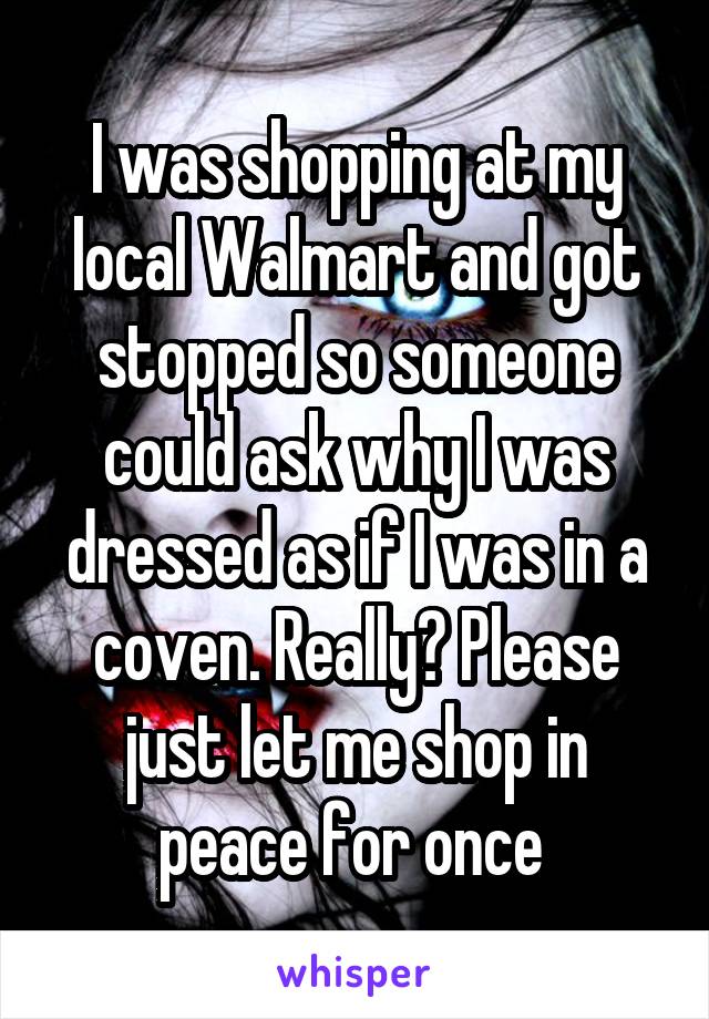 I was shopping at my local Walmart and got stopped so someone could ask why I was dressed as if I was in a coven. Really? Please just let me shop in peace for once 