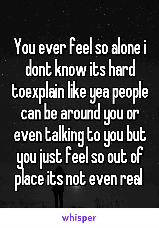 You ever feel so alone i dont know its hard toexplain like yea people can be around you or even talking to you but you just feel so out of place its not even real 