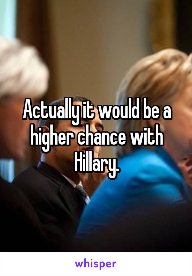 Actually it would be a higher chance with Hillary.