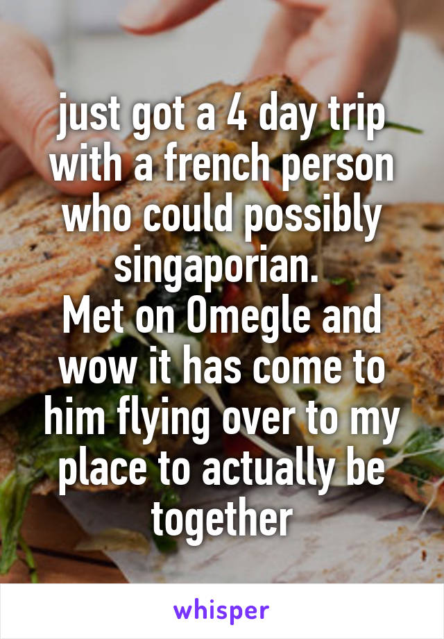 just got a 4 day trip with a french person who could possibly singaporian. 
Met on Omegle and wow it has come to him flying over to my place to actually be together