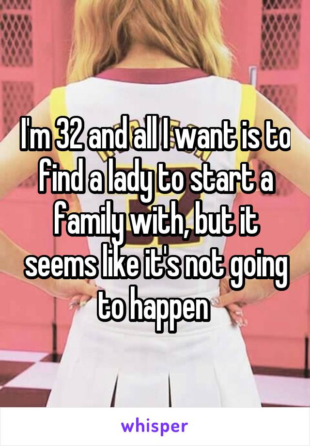 I'm 32 and all I want is to find a lady to start a family with, but it seems like it's not going to happen 