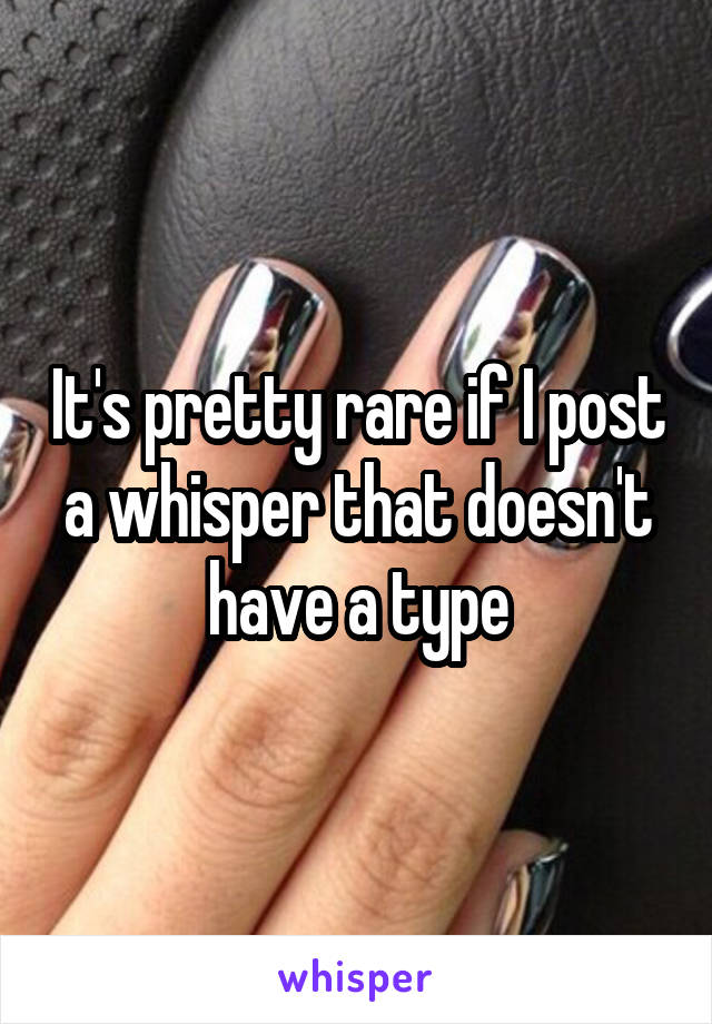 It's pretty rare if I post a whisper that doesn't have a type