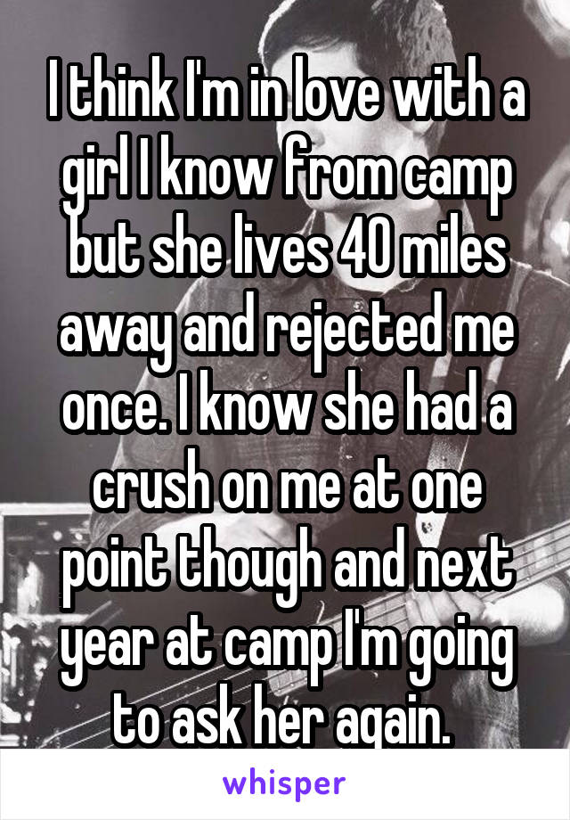 I think I'm in love with a girl I know from camp but she lives 40 miles away and rejected me once. I know she had a crush on me at one point though and next year at camp I'm going to ask her again. 