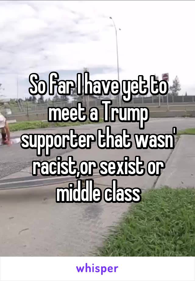 So far I have yet to meet a Trump supporter that wasn' racist,or sexist or middle class