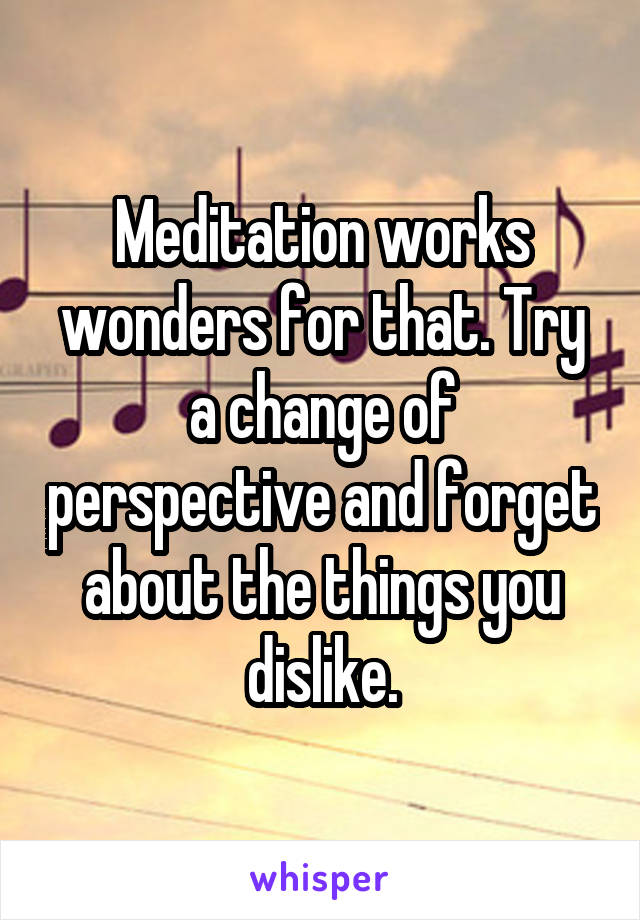 Meditation works wonders for that. Try a change of perspective and forget about the things you dislike.