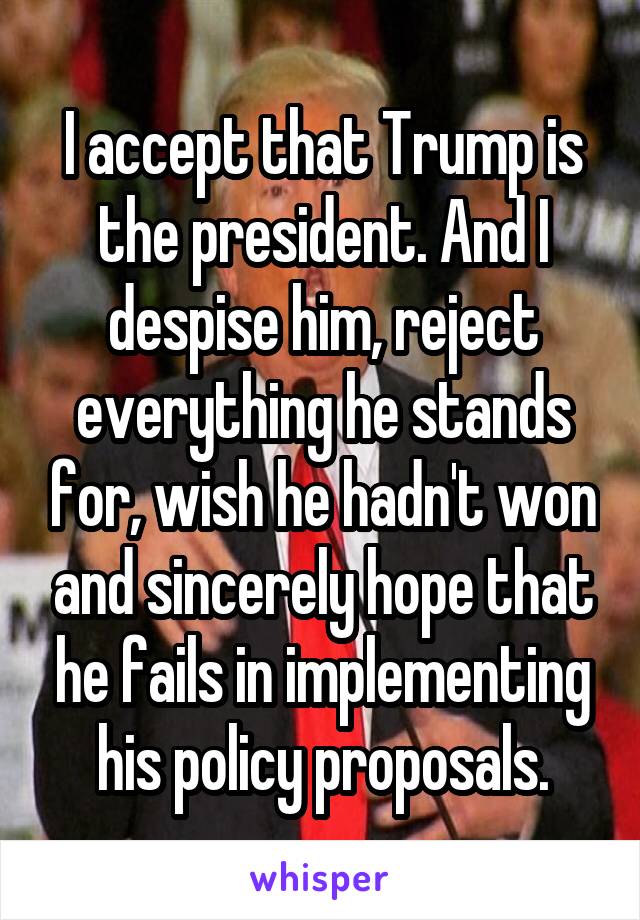 I accept that Trump is the president. And I despise him, reject everything he stands for, wish he hadn't won and sincerely hope that he fails in implementing his policy proposals.