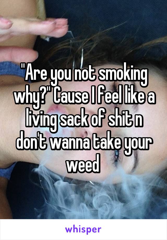 "Are you not smoking why?" Cause I feel like a living sack of shit n don't wanna take your weed 